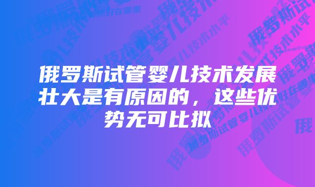 俄罗斯试管婴儿技术发展壮大是有原因的，这些优势无可比拟