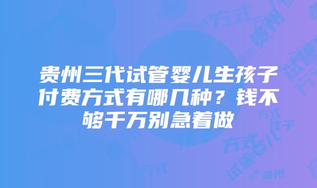 贵州三代试管婴儿生孩子付费方式有哪几种？钱不够千万别急着做