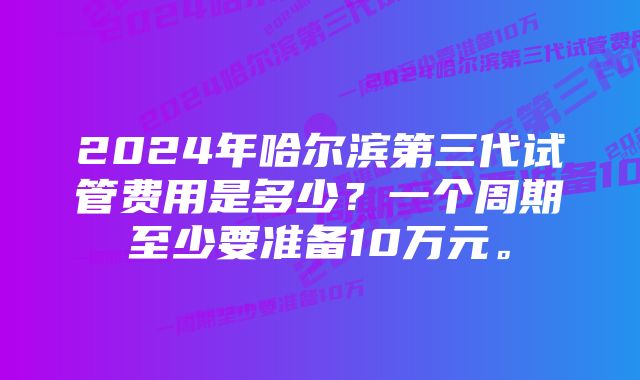 2024年哈尔滨第三代试管费用是多少？一个周期至少要准备10万元。