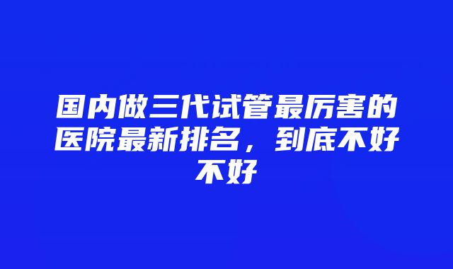 国内做三代试管最厉害的医院最新排名，到底不好不好