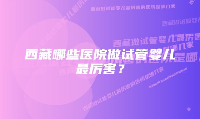 西藏哪些医院做试管婴儿最厉害？