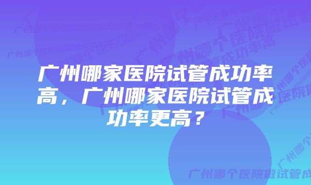 广州哪家医院试管成功率高，广州哪家医院试管成功率更高？