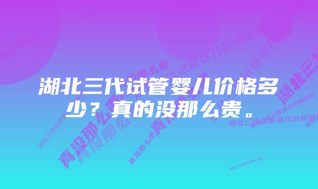 湖北三代试管婴儿价格多少？真的没那么贵。