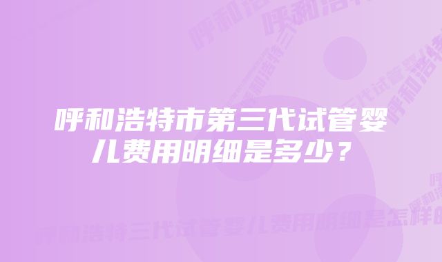 呼和浩特市第三代试管婴儿费用明细是多少？