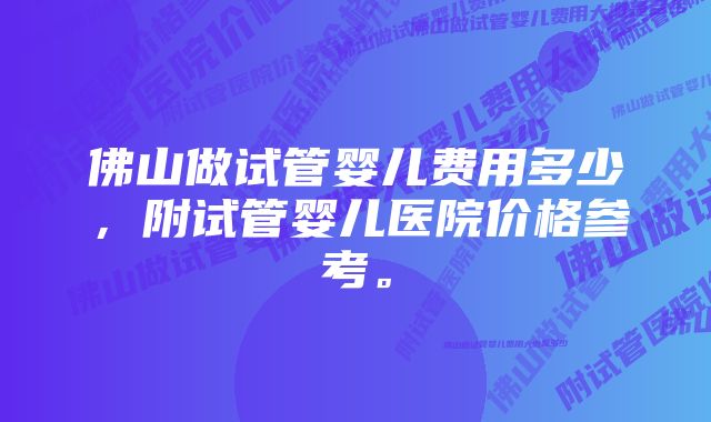 佛山做试管婴儿费用多少，附试管婴儿医院价格参考。