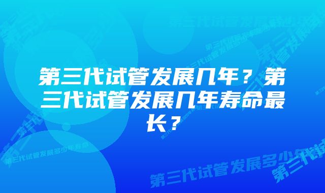 第三代试管发展几年？第三代试管发展几年寿命最长？