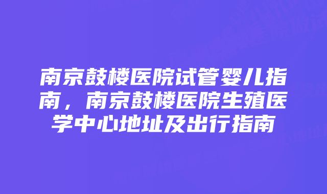 南京鼓楼医院试管婴儿指南，南京鼓楼医院生殖医学中心地址及出行指南