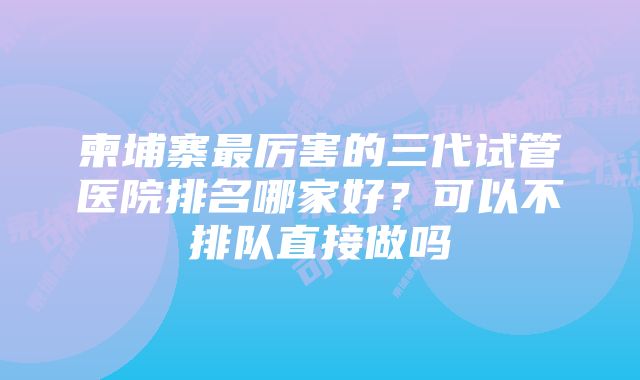 柬埔寨最厉害的三代试管医院排名哪家好？可以不排队直接做吗