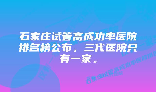 石家庄试管高成功率医院排名榜公布，三代医院只有一家。