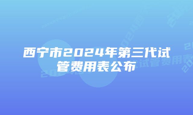 西宁市2024年第三代试管费用表公布