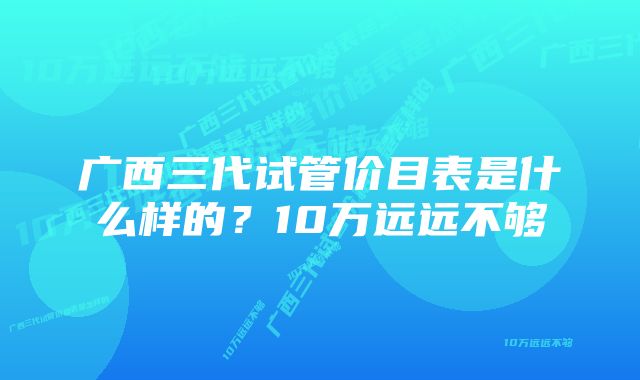 广西三代试管价目表是什么样的？10万远远不够