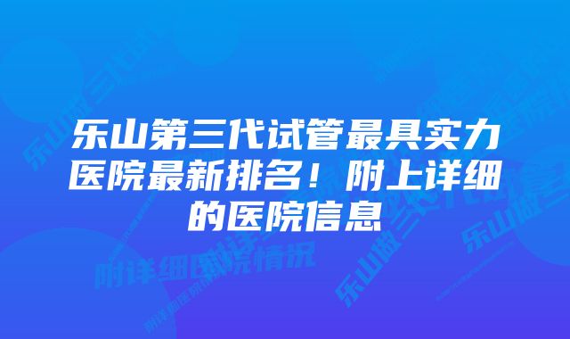 乐山第三代试管最具实力医院最新排名！附上详细的医院信息