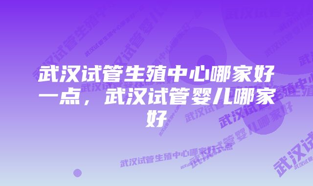 武汉试管生殖中心哪家好一点，武汉试管婴儿哪家好