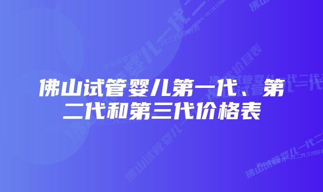 佛山试管婴儿第一代、第二代和第三代价格表