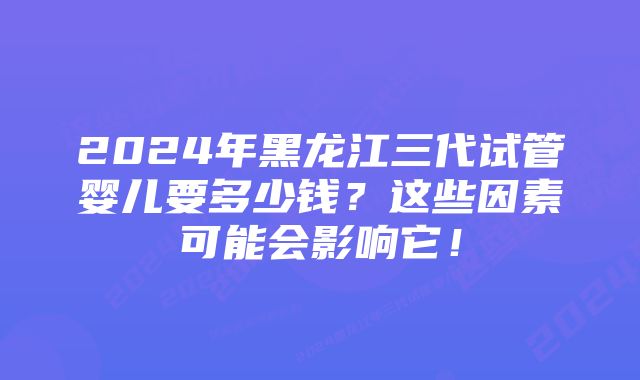 2024年黑龙江三代试管婴儿要多少钱？这些因素可能会影响它！