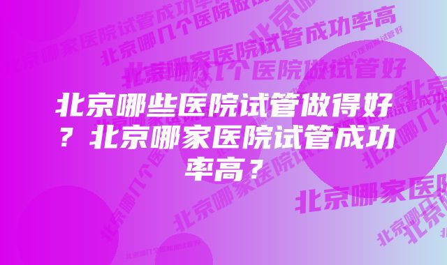 北京哪些医院试管做得好？北京哪家医院试管成功率高？