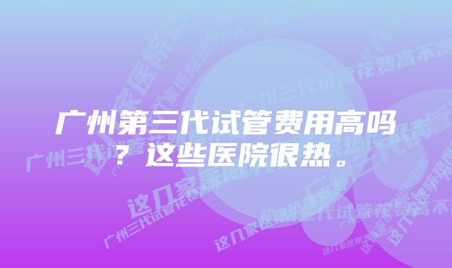 广州第三代试管费用高吗？这些医院很热。