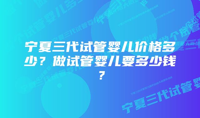 宁夏三代试管婴儿价格多少？做试管婴儿要多少钱？