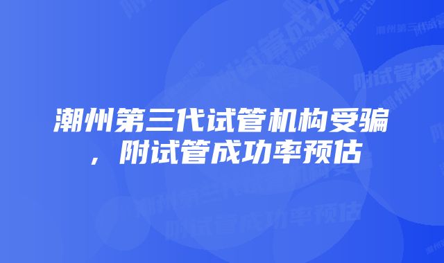 潮州第三代试管机构受骗，附试管成功率预估