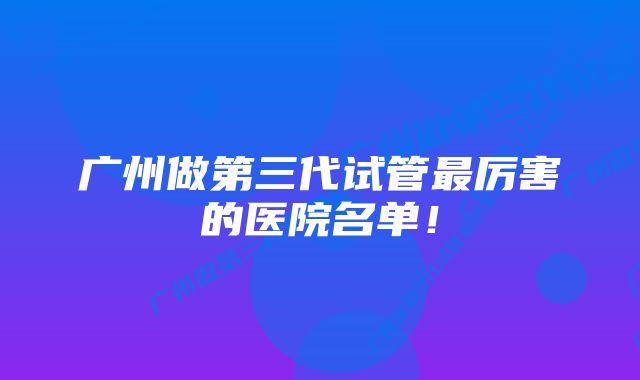 广州做第三代试管最厉害的医院名单！