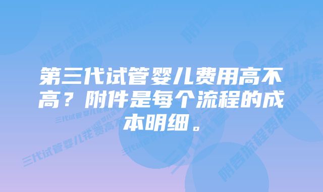 第三代试管婴儿费用高不高？附件是每个流程的成本明细。