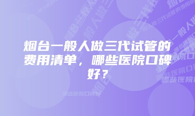 烟台一般人做三代试管的费用清单，哪些医院口碑好？