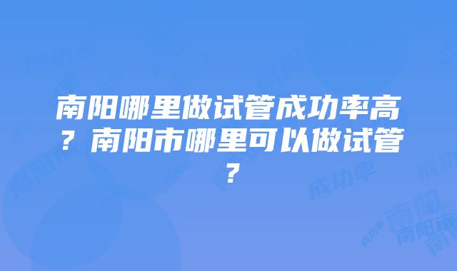 南阳哪里做试管成功率高？南阳市哪里可以做试管？