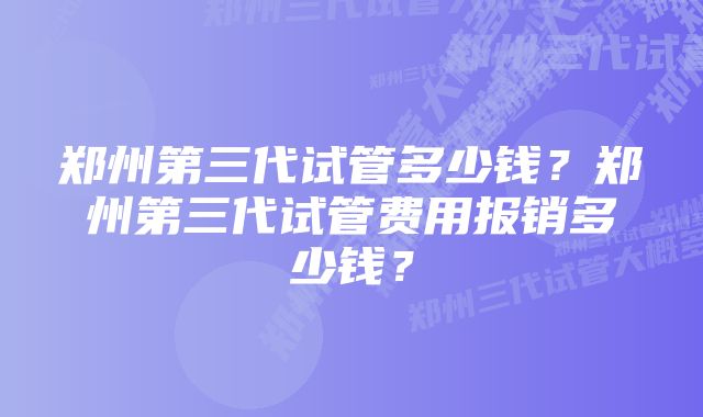 郑州第三代试管多少钱？郑州第三代试管费用报销多少钱？