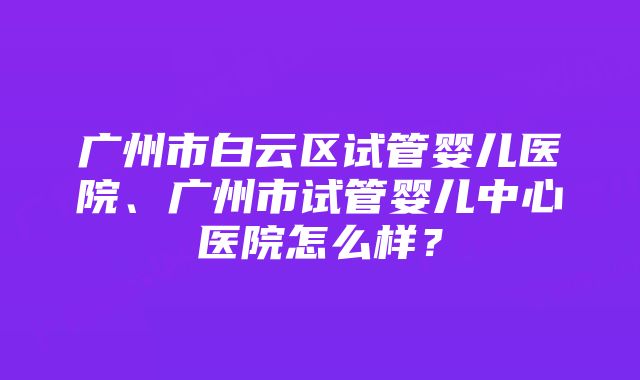 广州市白云区试管婴儿医院、广州市试管婴儿中心医院怎么样？