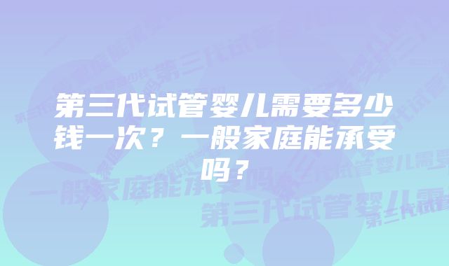 第三代试管婴儿需要多少钱一次？一般家庭能承受吗？