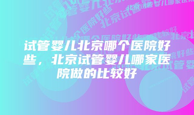 试管婴儿北京哪个医院好些，北京试管婴儿哪家医院做的比较好