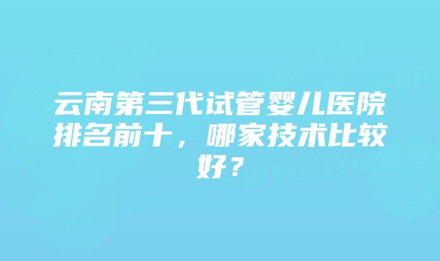 云南第三代试管婴儿医院排名前十，哪家技术比较好？