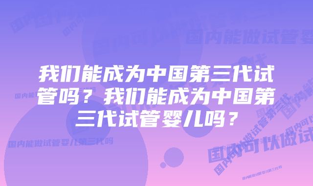 我们能成为中国第三代试管吗？我们能成为中国第三代试管婴儿吗？