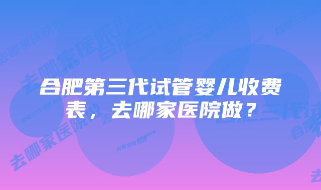 合肥第三代试管婴儿收费表，去哪家医院做？