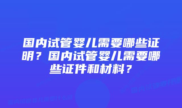 国内试管婴儿需要哪些证明？国内试管婴儿需要哪些证件和材料？