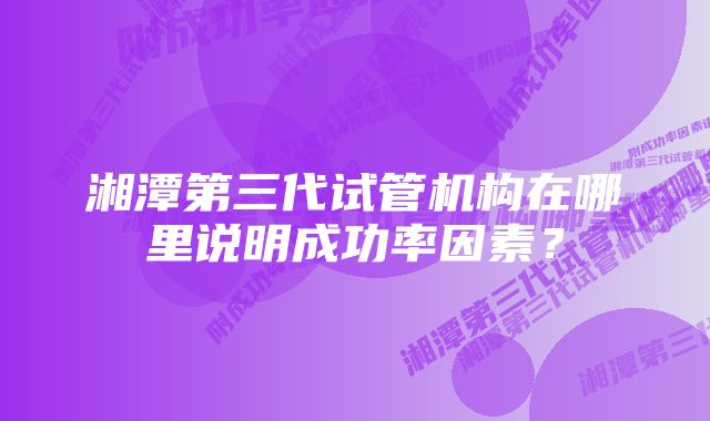 湘潭第三代试管机构在哪里说明成功率因素？