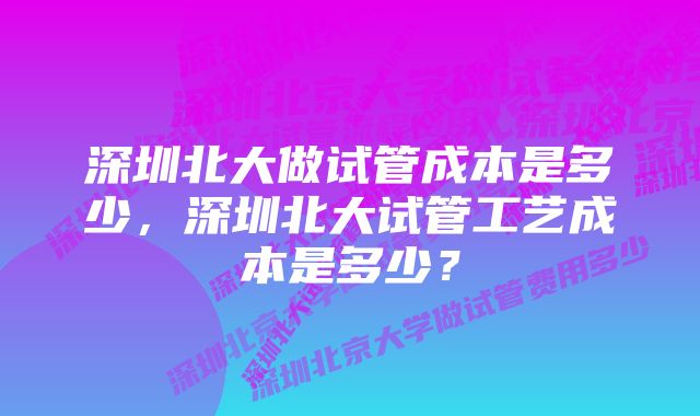 深圳北大做试管成本是多少，深圳北大试管工艺成本是多少？