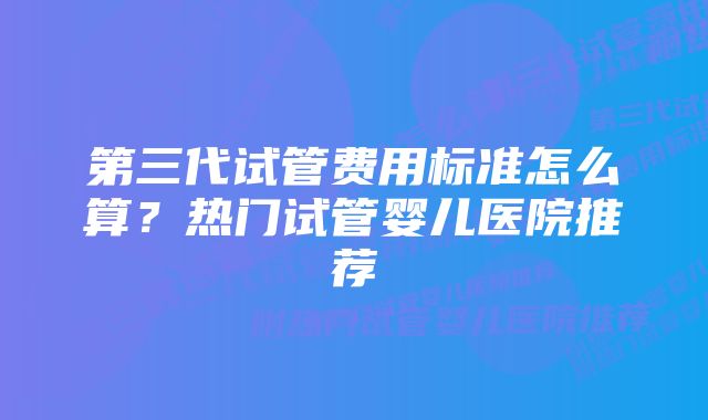 第三代试管费用标准怎么算？热门试管婴儿医院推荐