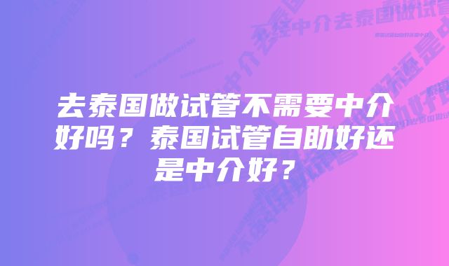 去泰国做试管不需要中介好吗？泰国试管自助好还是中介好？