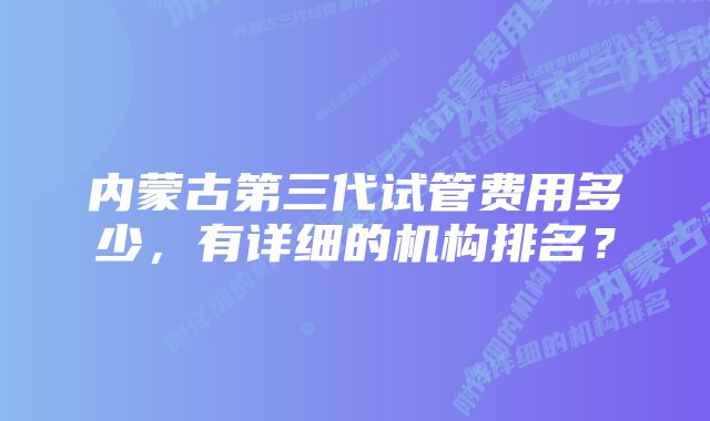 内蒙古第三代试管费用多少，有详细的机构排名？