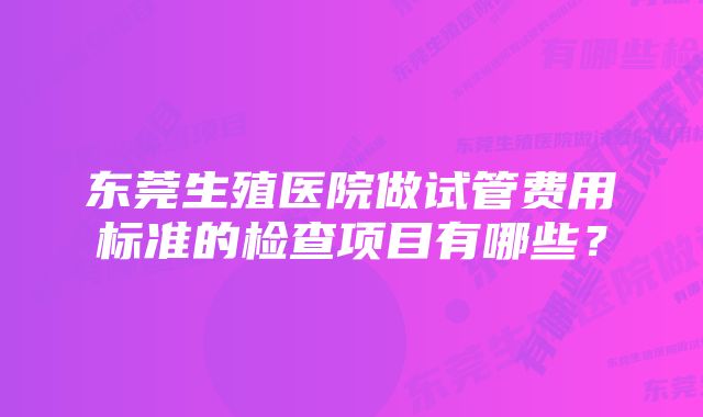 东莞生殖医院做试管费用标准的检查项目有哪些？