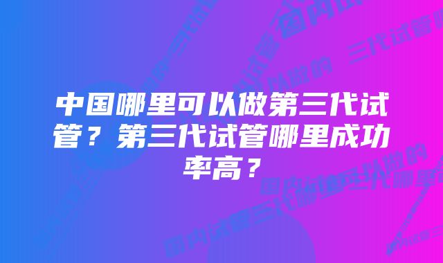 中国哪里可以做第三代试管？第三代试管哪里成功率高？