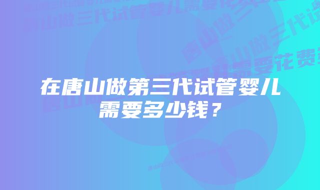 在唐山做第三代试管婴儿需要多少钱？