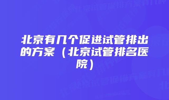 北京有几个促进试管排出的方案（北京试管排名医院）