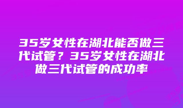 35岁女性在湖北能否做三代试管？35岁女性在湖北做三代试管的成功率