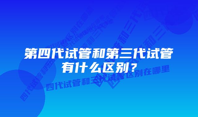 第四代试管和第三代试管有什么区别？