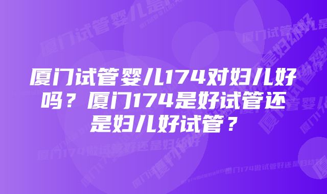 厦门试管婴儿174对妇儿好吗？厦门174是好试管还是妇儿好试管？