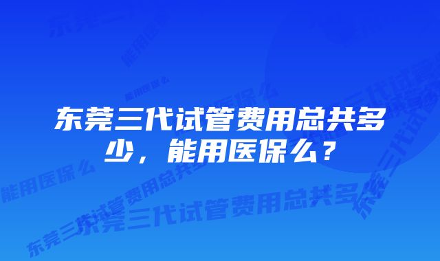 东莞三代试管费用总共多少，能用医保么？