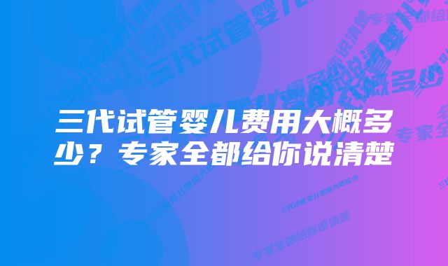 三代试管婴儿费用大概多少？专家全都给你说清楚