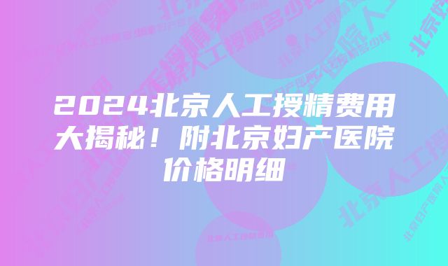 2024北京人工授精费用大揭秘！附北京妇产医院价格明细